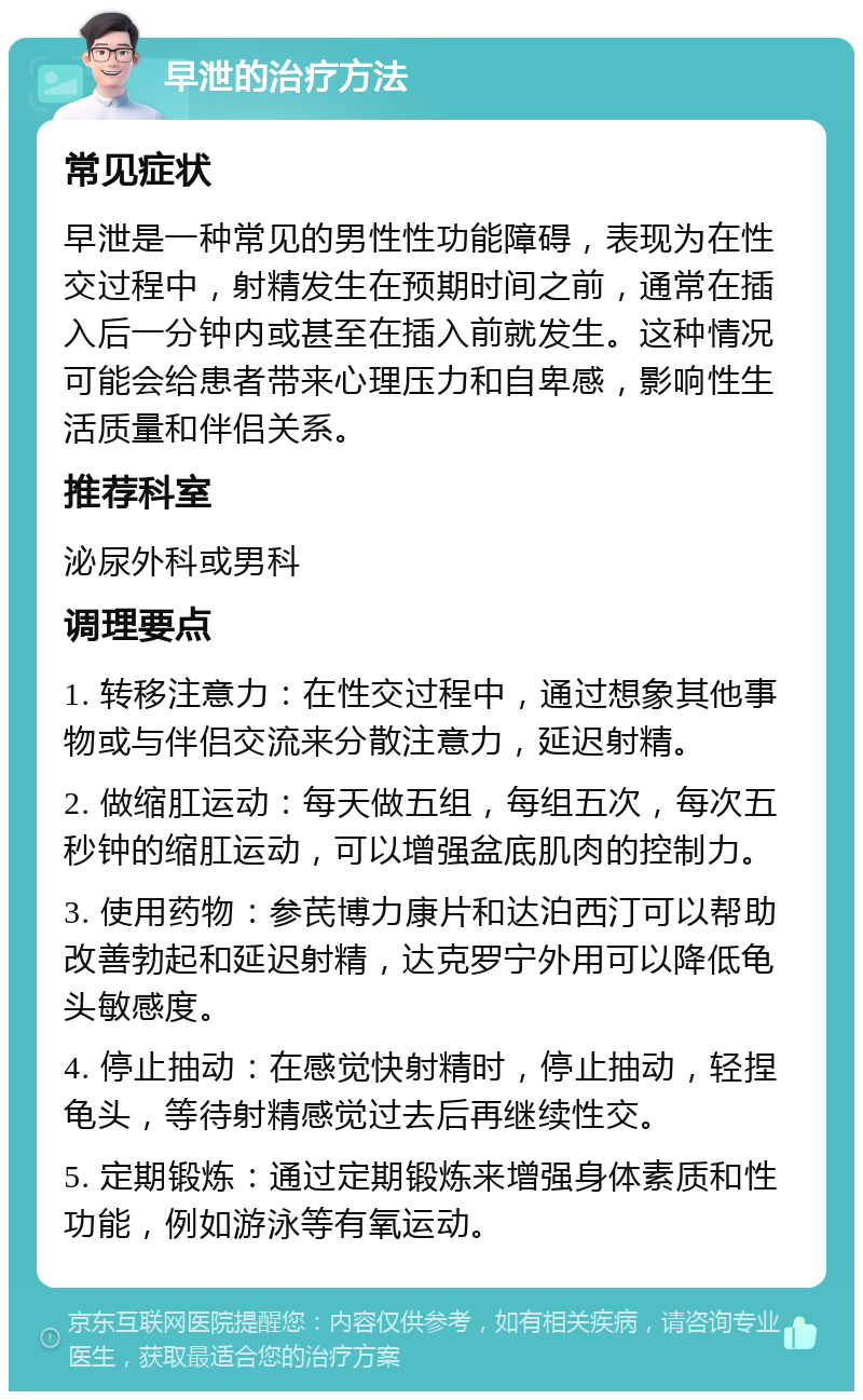 早泄的治疗方法 常见症状 早泄是一种常见的男性性功能障碍，表现为在性交过程中，射精发生在预期时间之前，通常在插入后一分钟内或甚至在插入前就发生。这种情况可能会给患者带来心理压力和自卑感，影响性生活质量和伴侣关系。 推荐科室 泌尿外科或男科 调理要点 1. 转移注意力：在性交过程中，通过想象其他事物或与伴侣交流来分散注意力，延迟射精。 2. 做缩肛运动：每天做五组，每组五次，每次五秒钟的缩肛运动，可以增强盆底肌肉的控制力。 3. 使用药物：参芪博力康片和达泊西汀可以帮助改善勃起和延迟射精，达克罗宁外用可以降低龟头敏感度。 4. 停止抽动：在感觉快射精时，停止抽动，轻捏龟头，等待射精感觉过去后再继续性交。 5. 定期锻炼：通过定期锻炼来增强身体素质和性功能，例如游泳等有氧运动。