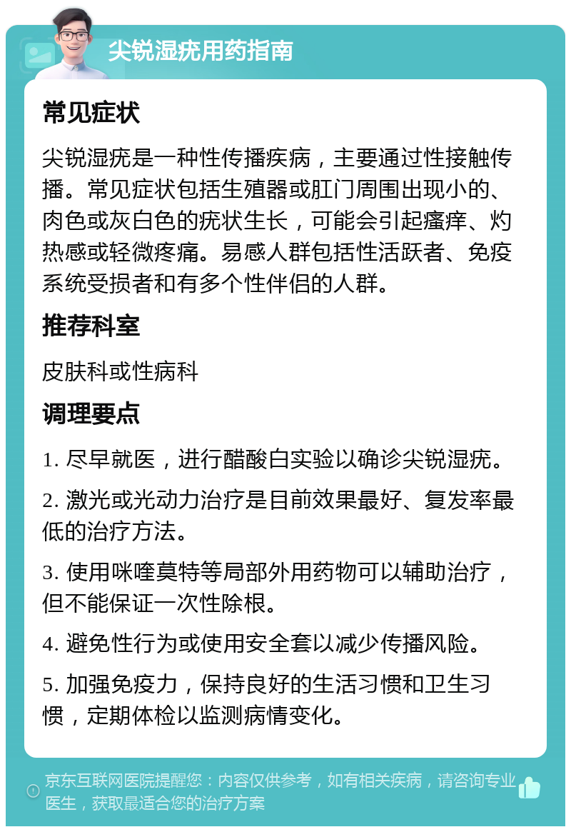 尖锐湿疣用药指南 常见症状 尖锐湿疣是一种性传播疾病，主要通过性接触传播。常见症状包括生殖器或肛门周围出现小的、肉色或灰白色的疣状生长，可能会引起瘙痒、灼热感或轻微疼痛。易感人群包括性活跃者、免疫系统受损者和有多个性伴侣的人群。 推荐科室 皮肤科或性病科 调理要点 1. 尽早就医，进行醋酸白实验以确诊尖锐湿疣。 2. 激光或光动力治疗是目前效果最好、复发率最低的治疗方法。 3. 使用咪喹莫特等局部外用药物可以辅助治疗，但不能保证一次性除根。 4. 避免性行为或使用安全套以减少传播风险。 5. 加强免疫力，保持良好的生活习惯和卫生习惯，定期体检以监测病情变化。