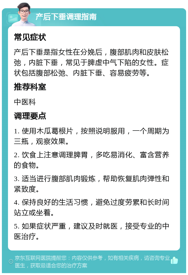 产后下垂调理指南 常见症状 产后下垂是指女性在分娩后，腹部肌肉和皮肤松弛，内脏下垂，常见于脾虚中气下陷的女性。症状包括腹部松弛、内脏下垂、容易疲劳等。 推荐科室 中医科 调理要点 1. 使用木瓜葛根片，按照说明服用，一个周期为三瓶，观察效果。 2. 饮食上注意调理脾胃，多吃易消化、富含营养的食物。 3. 适当进行腹部肌肉锻炼，帮助恢复肌肉弹性和紧致度。 4. 保持良好的生活习惯，避免过度劳累和长时间站立或坐着。 5. 如果症状严重，建议及时就医，接受专业的中医治疗。