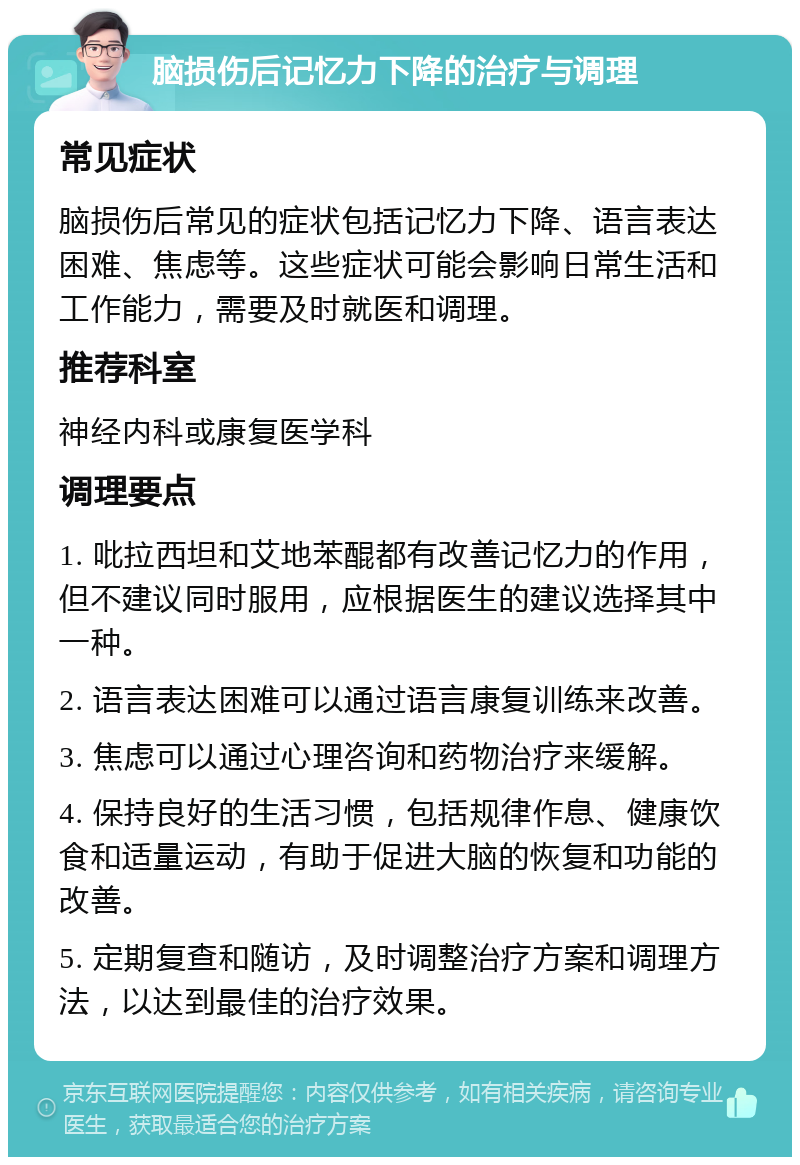 脑损伤后记忆力下降的治疗与调理 常见症状 脑损伤后常见的症状包括记忆力下降、语言表达困难、焦虑等。这些症状可能会影响日常生活和工作能力，需要及时就医和调理。 推荐科室 神经内科或康复医学科 调理要点 1. 吡拉西坦和艾地苯醌都有改善记忆力的作用，但不建议同时服用，应根据医生的建议选择其中一种。 2. 语言表达困难可以通过语言康复训练来改善。 3. 焦虑可以通过心理咨询和药物治疗来缓解。 4. 保持良好的生活习惯，包括规律作息、健康饮食和适量运动，有助于促进大脑的恢复和功能的改善。 5. 定期复查和随访，及时调整治疗方案和调理方法，以达到最佳的治疗效果。