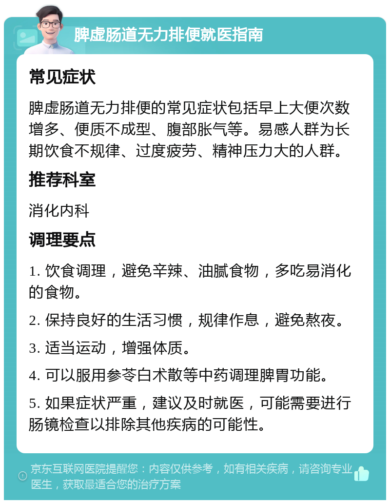 脾虚肠道无力排便就医指南 常见症状 脾虚肠道无力排便的常见症状包括早上大便次数增多、便质不成型、腹部胀气等。易感人群为长期饮食不规律、过度疲劳、精神压力大的人群。 推荐科室 消化内科 调理要点 1. 饮食调理，避免辛辣、油腻食物，多吃易消化的食物。 2. 保持良好的生活习惯，规律作息，避免熬夜。 3. 适当运动，增强体质。 4. 可以服用参苓白术散等中药调理脾胃功能。 5. 如果症状严重，建议及时就医，可能需要进行肠镜检查以排除其他疾病的可能性。