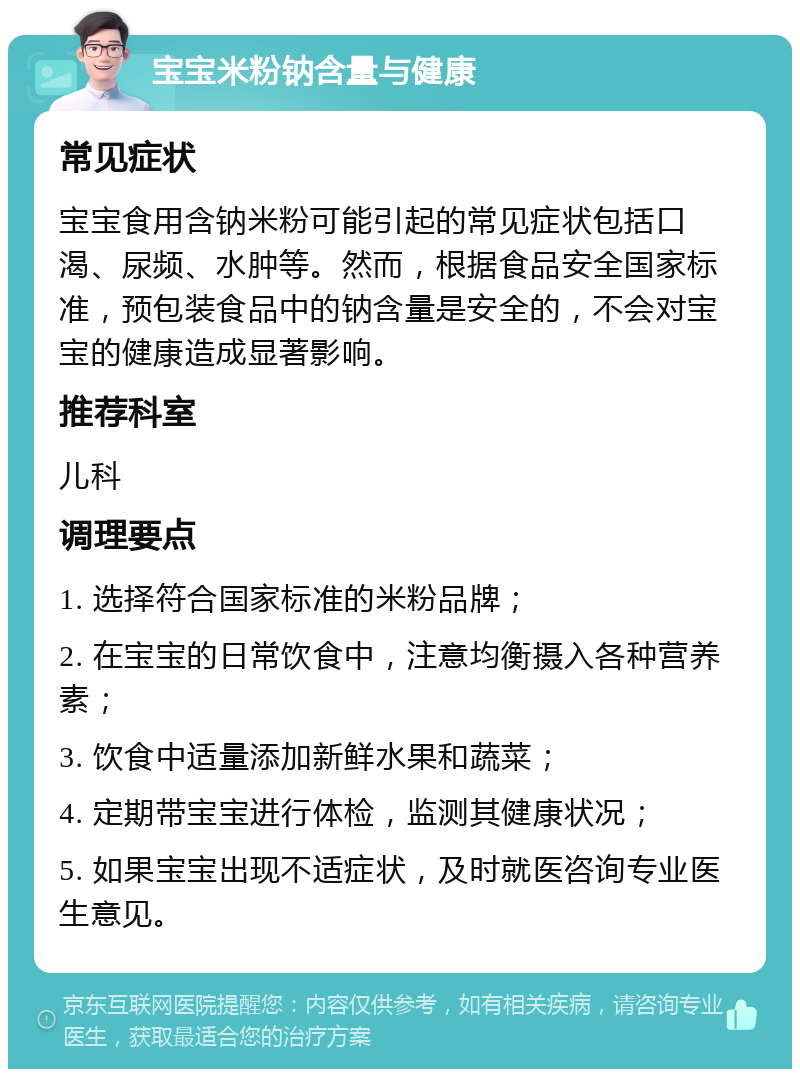 宝宝米粉钠含量与健康 常见症状 宝宝食用含钠米粉可能引起的常见症状包括口渴、尿频、水肿等。然而，根据食品安全国家标准，预包装食品中的钠含量是安全的，不会对宝宝的健康造成显著影响。 推荐科室 儿科 调理要点 1. 选择符合国家标准的米粉品牌； 2. 在宝宝的日常饮食中，注意均衡摄入各种营养素； 3. 饮食中适量添加新鲜水果和蔬菜； 4. 定期带宝宝进行体检，监测其健康状况； 5. 如果宝宝出现不适症状，及时就医咨询专业医生意见。