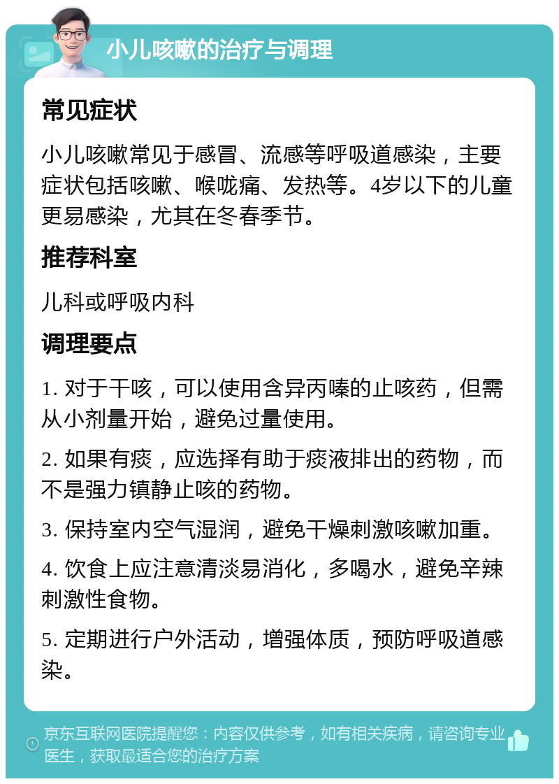 小儿咳嗽的治疗与调理 常见症状 小儿咳嗽常见于感冒、流感等呼吸道感染，主要症状包括咳嗽、喉咙痛、发热等。4岁以下的儿童更易感染，尤其在冬春季节。 推荐科室 儿科或呼吸内科 调理要点 1. 对于干咳，可以使用含异丙嗪的止咳药，但需从小剂量开始，避免过量使用。 2. 如果有痰，应选择有助于痰液排出的药物，而不是强力镇静止咳的药物。 3. 保持室内空气湿润，避免干燥刺激咳嗽加重。 4. 饮食上应注意清淡易消化，多喝水，避免辛辣刺激性食物。 5. 定期进行户外活动，增强体质，预防呼吸道感染。