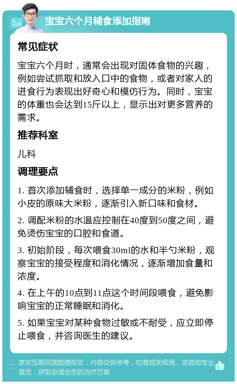 宝宝六个月辅食添加指南 常见症状 宝宝六个月时，通常会出现对固体食物的兴趣，例如尝试抓取和放入口中的食物，或者对家人的进食行为表现出好奇心和模仿行为。同时，宝宝的体重也会达到15斤以上，显示出对更多营养的需求。 推荐科室 儿科 调理要点 1. 首次添加辅食时，选择单一成分的米粉，例如小皮的原味大米粉，逐渐引入新口味和食材。 2. 调配米粉的水温应控制在40度到50度之间，避免烫伤宝宝的口腔和食道。 3. 初始阶段，每次喂食30ml的水和半勺米粉，观察宝宝的接受程度和消化情况，逐渐增加食量和浓度。 4. 在上午的10点到11点这个时间段喂食，避免影响宝宝的正常睡眠和消化。 5. 如果宝宝对某种食物过敏或不耐受，应立即停止喂食，并咨询医生的建议。