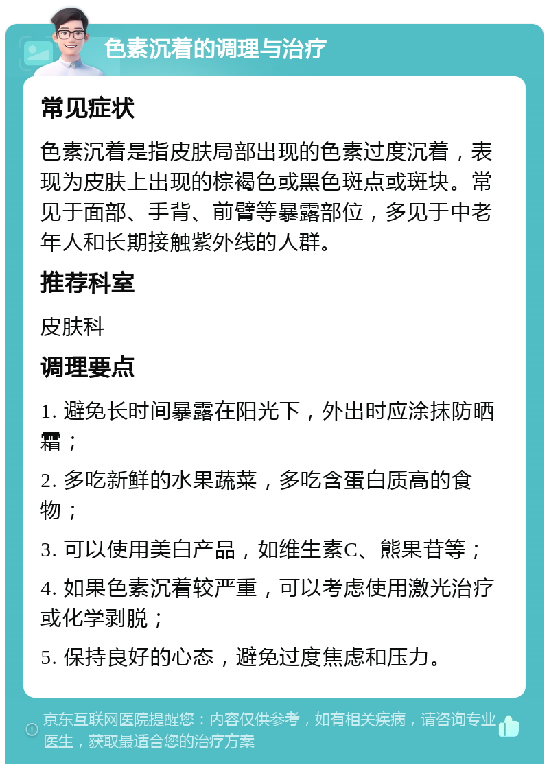 色素沉着的调理与治疗 常见症状 色素沉着是指皮肤局部出现的色素过度沉着，表现为皮肤上出现的棕褐色或黑色斑点或斑块。常见于面部、手背、前臂等暴露部位，多见于中老年人和长期接触紫外线的人群。 推荐科室 皮肤科 调理要点 1. 避免长时间暴露在阳光下，外出时应涂抹防晒霜； 2. 多吃新鲜的水果蔬菜，多吃含蛋白质高的食物； 3. 可以使用美白产品，如维生素C、熊果苷等； 4. 如果色素沉着较严重，可以考虑使用激光治疗或化学剥脱； 5. 保持良好的心态，避免过度焦虑和压力。