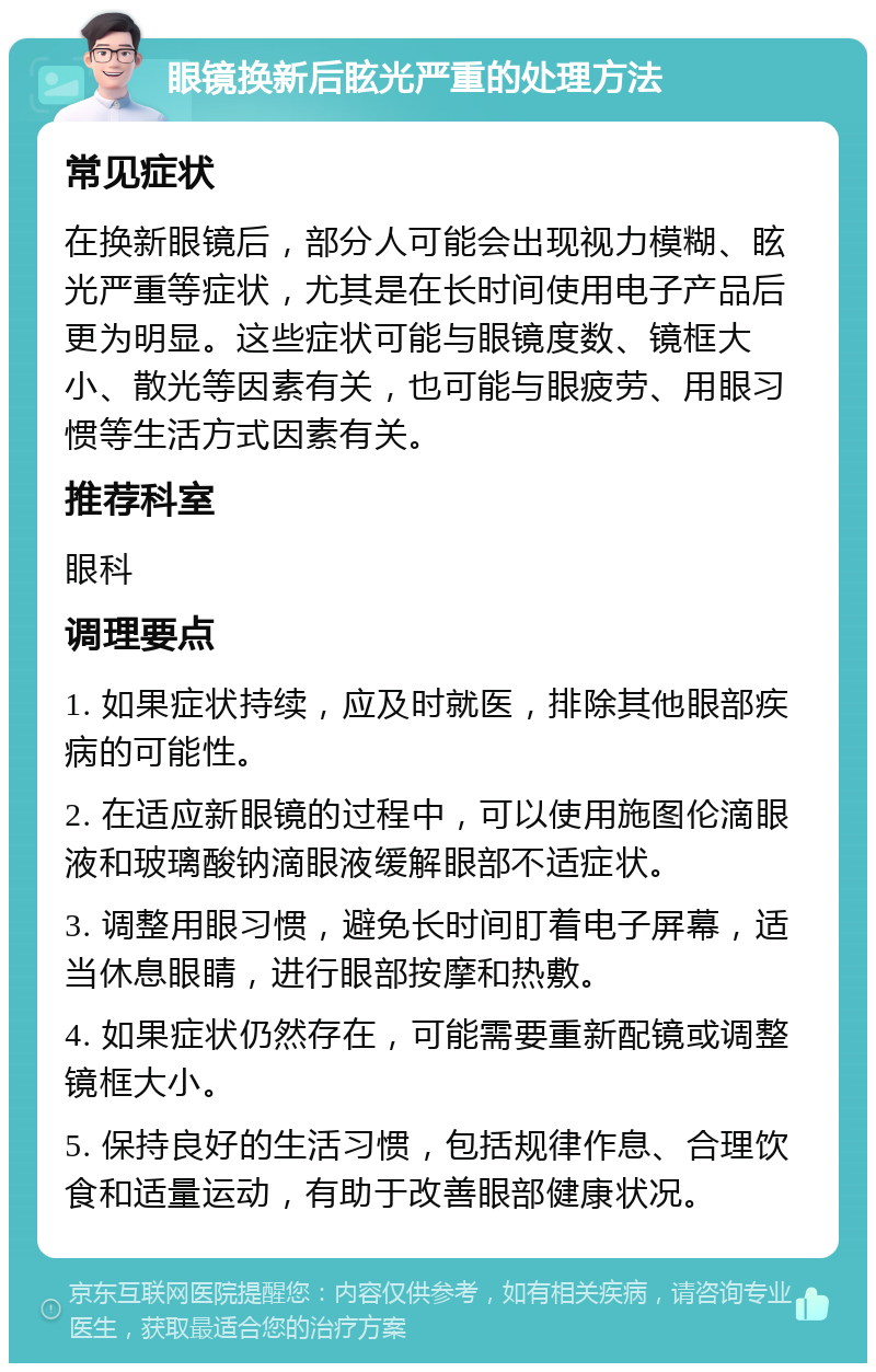 眼镜换新后眩光严重的处理方法 常见症状 在换新眼镜后，部分人可能会出现视力模糊、眩光严重等症状，尤其是在长时间使用电子产品后更为明显。这些症状可能与眼镜度数、镜框大小、散光等因素有关，也可能与眼疲劳、用眼习惯等生活方式因素有关。 推荐科室 眼科 调理要点 1. 如果症状持续，应及时就医，排除其他眼部疾病的可能性。 2. 在适应新眼镜的过程中，可以使用施图伦滴眼液和玻璃酸钠滴眼液缓解眼部不适症状。 3. 调整用眼习惯，避免长时间盯着电子屏幕，适当休息眼睛，进行眼部按摩和热敷。 4. 如果症状仍然存在，可能需要重新配镜或调整镜框大小。 5. 保持良好的生活习惯，包括规律作息、合理饮食和适量运动，有助于改善眼部健康状况。