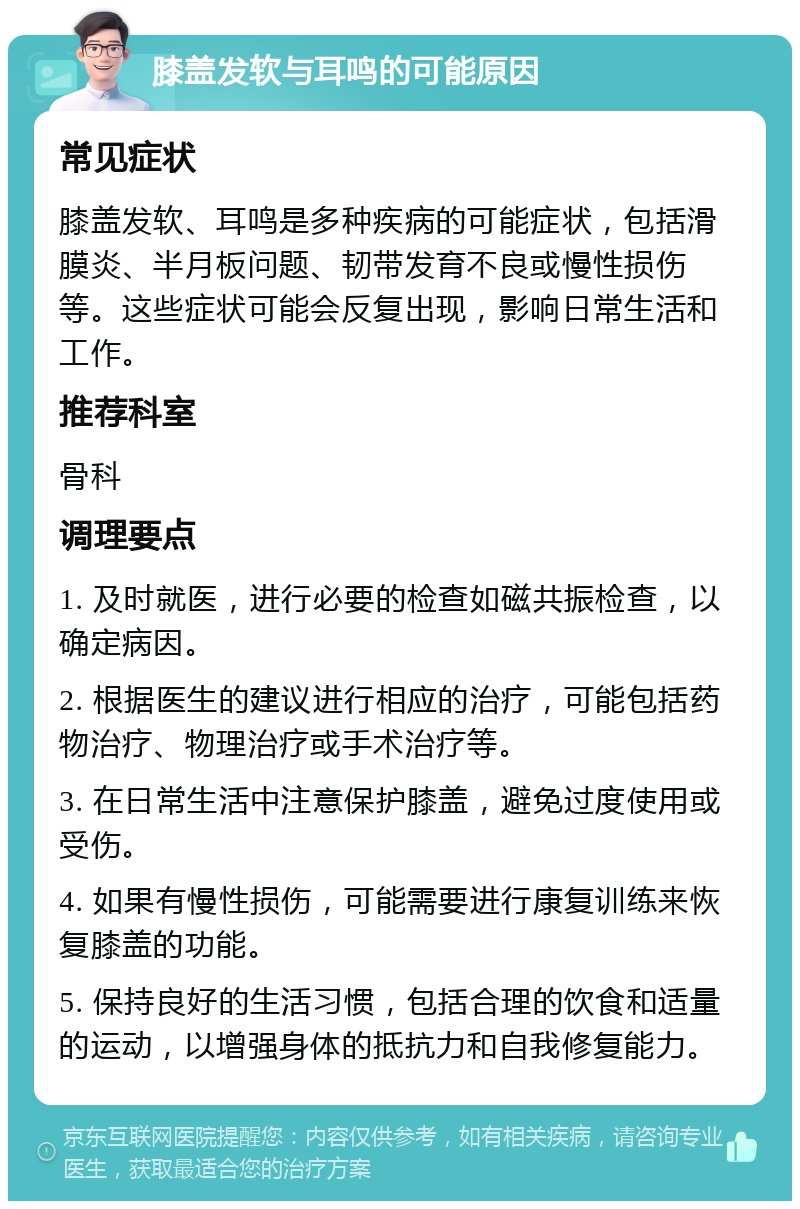 膝盖发软与耳鸣的可能原因 常见症状 膝盖发软、耳鸣是多种疾病的可能症状，包括滑膜炎、半月板问题、韧带发育不良或慢性损伤等。这些症状可能会反复出现，影响日常生活和工作。 推荐科室 骨科 调理要点 1. 及时就医，进行必要的检查如磁共振检查，以确定病因。 2. 根据医生的建议进行相应的治疗，可能包括药物治疗、物理治疗或手术治疗等。 3. 在日常生活中注意保护膝盖，避免过度使用或受伤。 4. 如果有慢性损伤，可能需要进行康复训练来恢复膝盖的功能。 5. 保持良好的生活习惯，包括合理的饮食和适量的运动，以增强身体的抵抗力和自我修复能力。