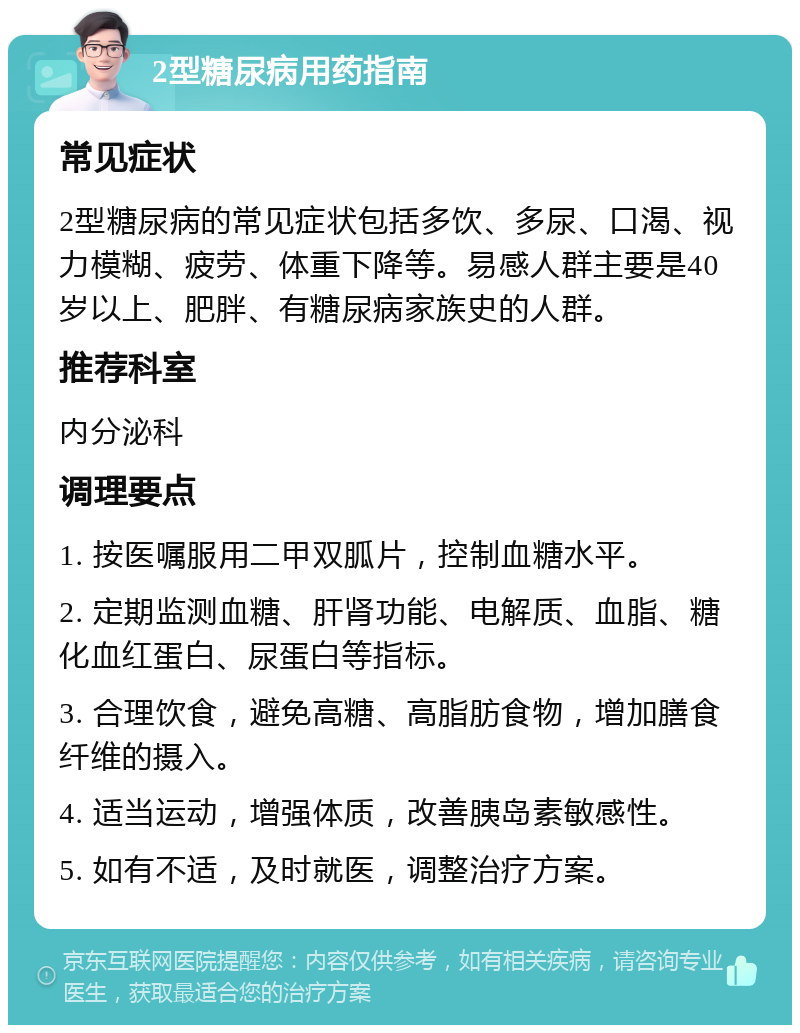 2型糖尿病用药指南 常见症状 2型糖尿病的常见症状包括多饮、多尿、口渴、视力模糊、疲劳、体重下降等。易感人群主要是40岁以上、肥胖、有糖尿病家族史的人群。 推荐科室 内分泌科 调理要点 1. 按医嘱服用二甲双胍片，控制血糖水平。 2. 定期监测血糖、肝肾功能、电解质、血脂、糖化血红蛋白、尿蛋白等指标。 3. 合理饮食，避免高糖、高脂肪食物，增加膳食纤维的摄入。 4. 适当运动，增强体质，改善胰岛素敏感性。 5. 如有不适，及时就医，调整治疗方案。