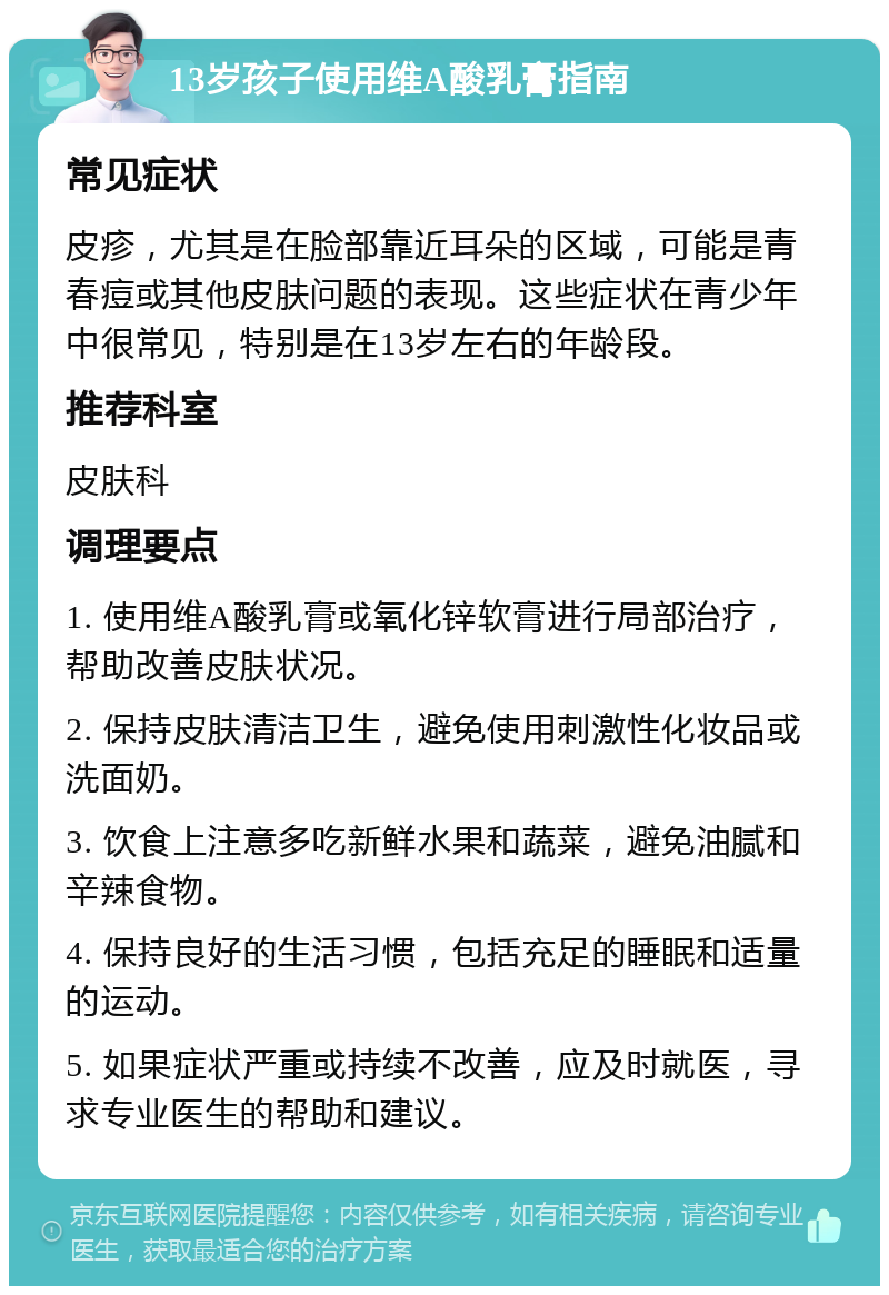 13岁孩子使用维A酸乳膏指南 常见症状 皮疹，尤其是在脸部靠近耳朵的区域，可能是青春痘或其他皮肤问题的表现。这些症状在青少年中很常见，特别是在13岁左右的年龄段。 推荐科室 皮肤科 调理要点 1. 使用维A酸乳膏或氧化锌软膏进行局部治疗，帮助改善皮肤状况。 2. 保持皮肤清洁卫生，避免使用刺激性化妆品或洗面奶。 3. 饮食上注意多吃新鲜水果和蔬菜，避免油腻和辛辣食物。 4. 保持良好的生活习惯，包括充足的睡眠和适量的运动。 5. 如果症状严重或持续不改善，应及时就医，寻求专业医生的帮助和建议。