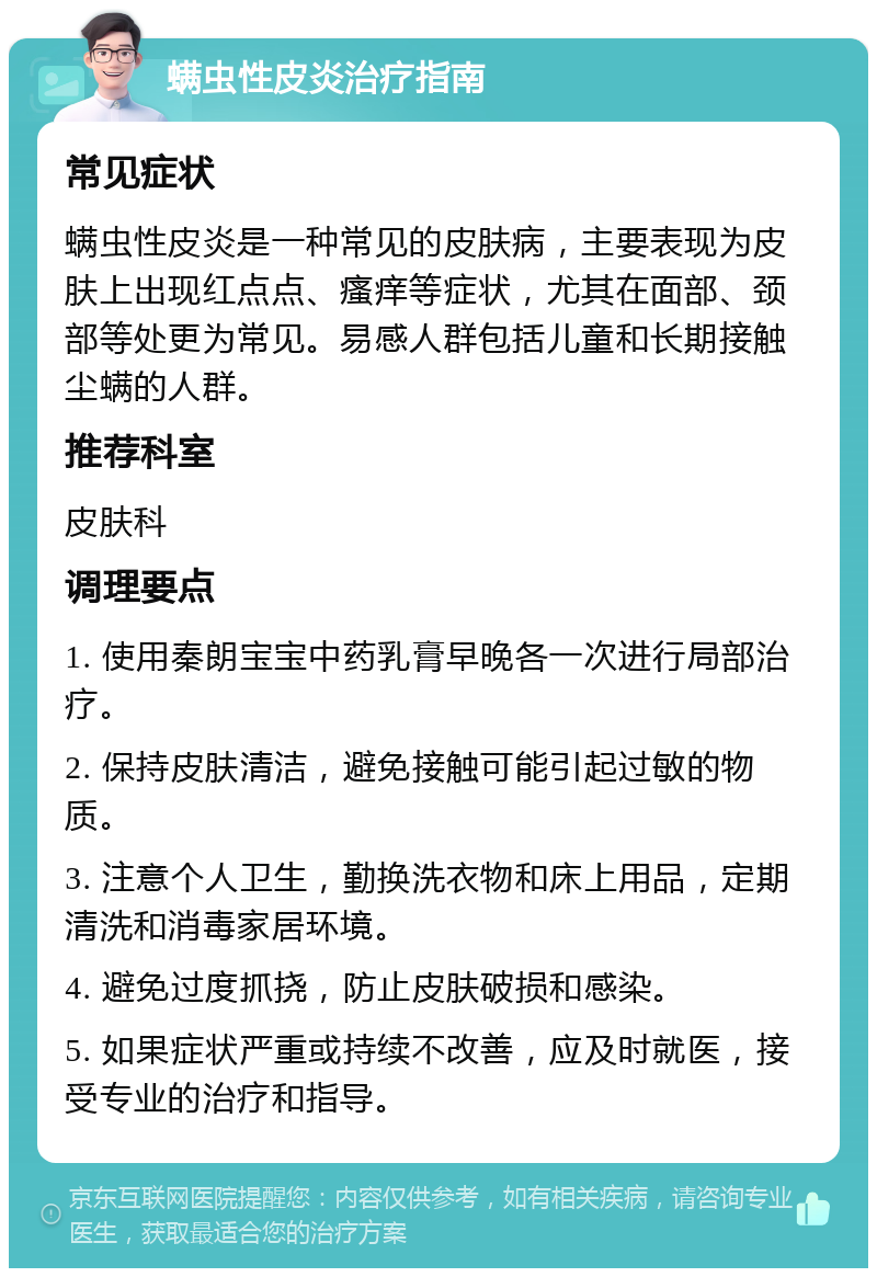 螨虫性皮炎治疗指南 常见症状 螨虫性皮炎是一种常见的皮肤病，主要表现为皮肤上出现红点点、瘙痒等症状，尤其在面部、颈部等处更为常见。易感人群包括儿童和长期接触尘螨的人群。 推荐科室 皮肤科 调理要点 1. 使用秦朗宝宝中药乳膏早晚各一次进行局部治疗。 2. 保持皮肤清洁，避免接触可能引起过敏的物质。 3. 注意个人卫生，勤换洗衣物和床上用品，定期清洗和消毒家居环境。 4. 避免过度抓挠，防止皮肤破损和感染。 5. 如果症状严重或持续不改善，应及时就医，接受专业的治疗和指导。