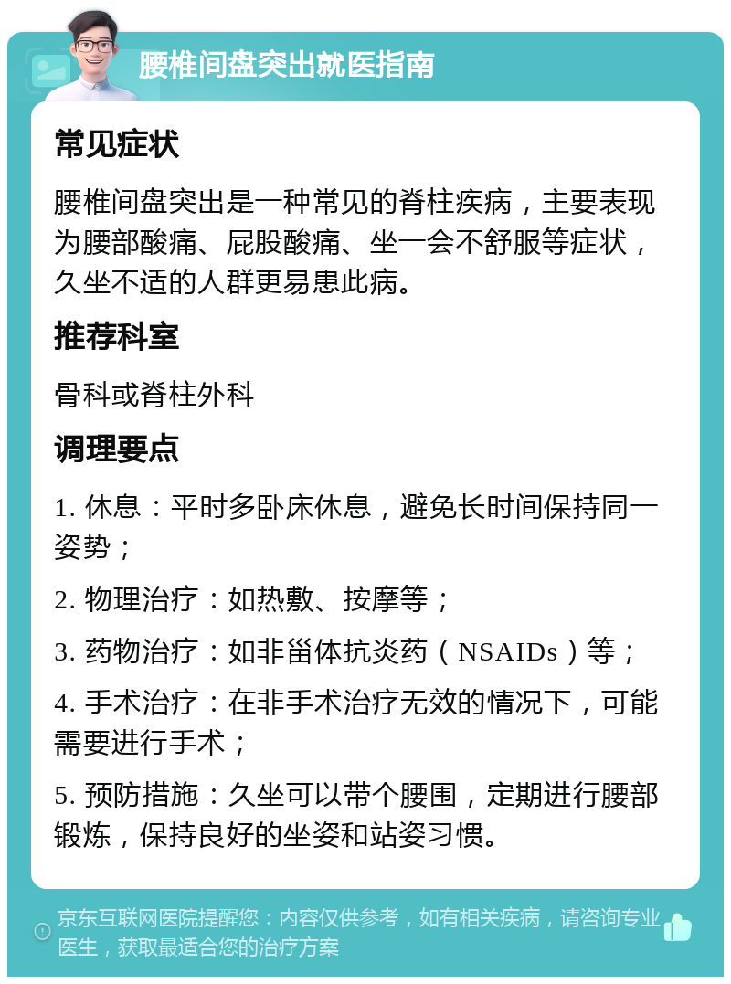 腰椎间盘突出就医指南 常见症状 腰椎间盘突出是一种常见的脊柱疾病，主要表现为腰部酸痛、屁股酸痛、坐一会不舒服等症状，久坐不适的人群更易患此病。 推荐科室 骨科或脊柱外科 调理要点 1. 休息：平时多卧床休息，避免长时间保持同一姿势； 2. 物理治疗：如热敷、按摩等； 3. 药物治疗：如非甾体抗炎药（NSAIDs）等； 4. 手术治疗：在非手术治疗无效的情况下，可能需要进行手术； 5. 预防措施：久坐可以带个腰围，定期进行腰部锻炼，保持良好的坐姿和站姿习惯。