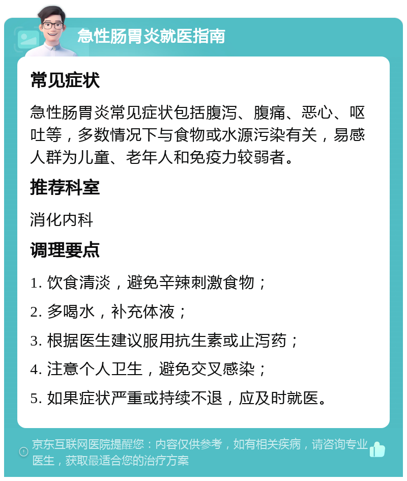 急性肠胃炎就医指南 常见症状 急性肠胃炎常见症状包括腹泻、腹痛、恶心、呕吐等，多数情况下与食物或水源污染有关，易感人群为儿童、老年人和免疫力较弱者。 推荐科室 消化内科 调理要点 1. 饮食清淡，避免辛辣刺激食物； 2. 多喝水，补充体液； 3. 根据医生建议服用抗生素或止泻药； 4. 注意个人卫生，避免交叉感染； 5. 如果症状严重或持续不退，应及时就医。