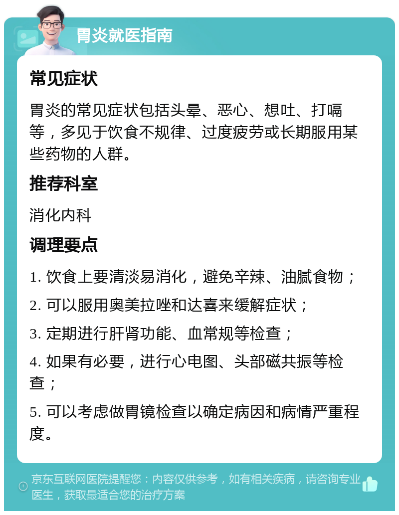 胃炎就医指南 常见症状 胃炎的常见症状包括头晕、恶心、想吐、打嗝等，多见于饮食不规律、过度疲劳或长期服用某些药物的人群。 推荐科室 消化内科 调理要点 1. 饮食上要清淡易消化，避免辛辣、油腻食物； 2. 可以服用奥美拉唑和达喜来缓解症状； 3. 定期进行肝肾功能、血常规等检查； 4. 如果有必要，进行心电图、头部磁共振等检查； 5. 可以考虑做胃镜检查以确定病因和病情严重程度。