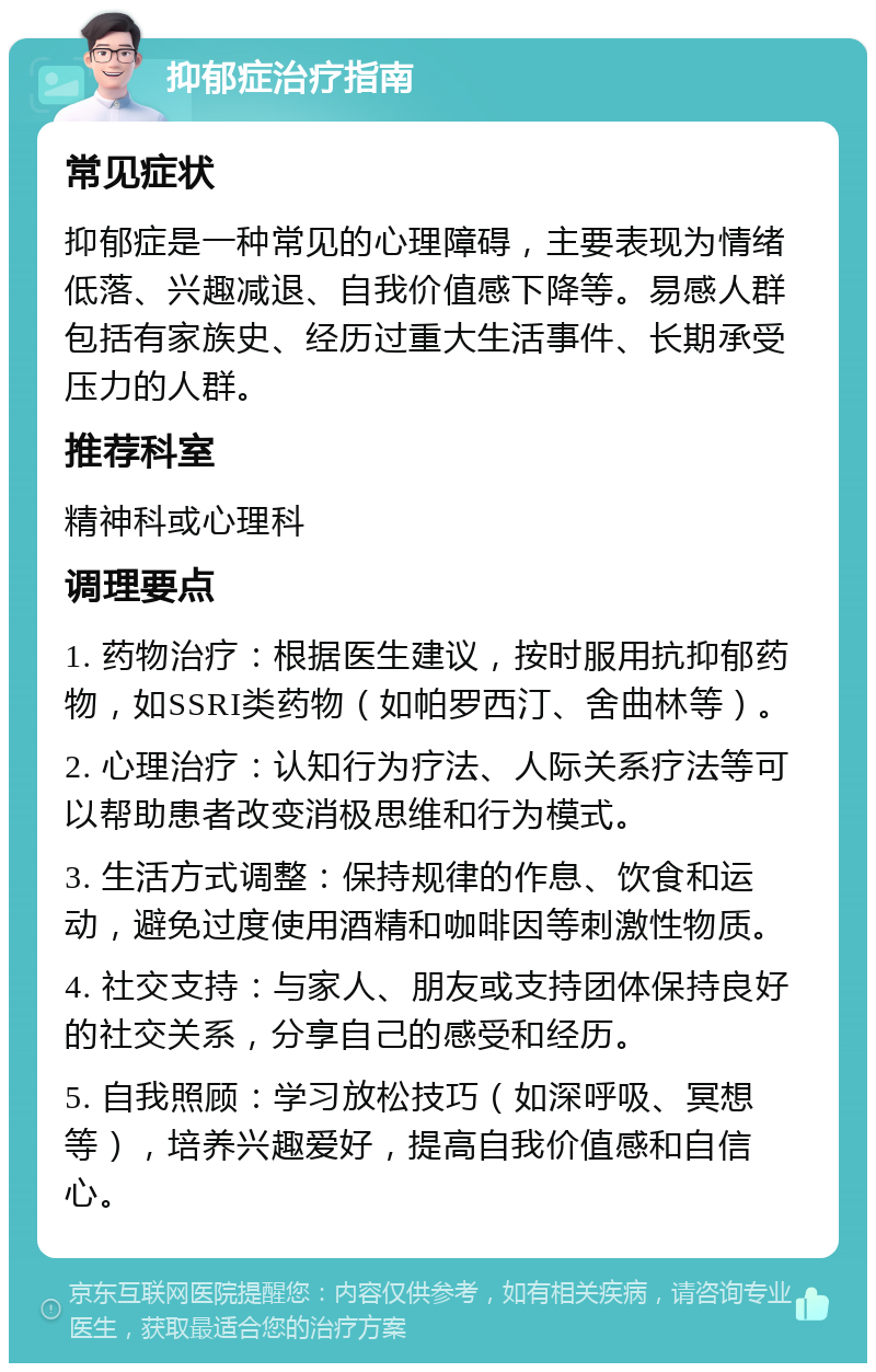 抑郁症治疗指南 常见症状 抑郁症是一种常见的心理障碍，主要表现为情绪低落、兴趣减退、自我价值感下降等。易感人群包括有家族史、经历过重大生活事件、长期承受压力的人群。 推荐科室 精神科或心理科 调理要点 1. 药物治疗：根据医生建议，按时服用抗抑郁药物，如SSRI类药物（如帕罗西汀、舍曲林等）。 2. 心理治疗：认知行为疗法、人际关系疗法等可以帮助患者改变消极思维和行为模式。 3. 生活方式调整：保持规律的作息、饮食和运动，避免过度使用酒精和咖啡因等刺激性物质。 4. 社交支持：与家人、朋友或支持团体保持良好的社交关系，分享自己的感受和经历。 5. 自我照顾：学习放松技巧（如深呼吸、冥想等），培养兴趣爱好，提高自我价值感和自信心。