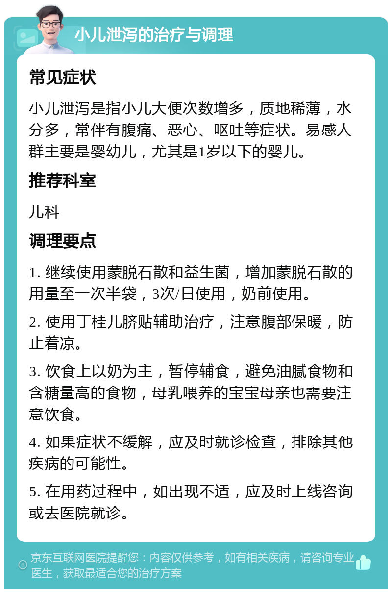 小儿泄泻的治疗与调理 常见症状 小儿泄泻是指小儿大便次数增多，质地稀薄，水分多，常伴有腹痛、恶心、呕吐等症状。易感人群主要是婴幼儿，尤其是1岁以下的婴儿。 推荐科室 儿科 调理要点 1. 继续使用蒙脱石散和益生菌，增加蒙脱石散的用量至一次半袋，3次/日使用，奶前使用。 2. 使用丁桂儿脐贴辅助治疗，注意腹部保暖，防止着凉。 3. 饮食上以奶为主，暂停辅食，避免油腻食物和含糖量高的食物，母乳喂养的宝宝母亲也需要注意饮食。 4. 如果症状不缓解，应及时就诊检查，排除其他疾病的可能性。 5. 在用药过程中，如出现不适，应及时上线咨询或去医院就诊。