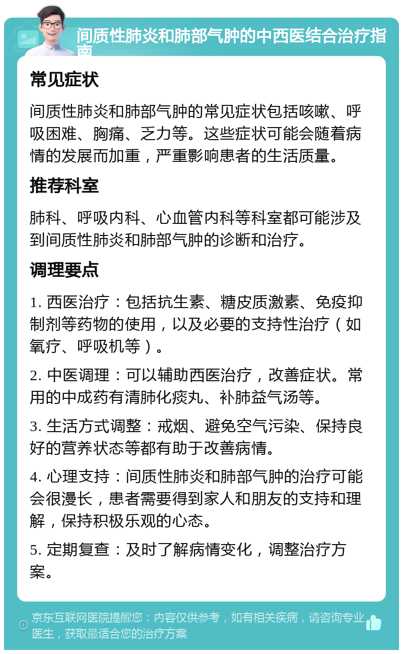 间质性肺炎和肺部气肿的中西医结合治疗指南 常见症状 间质性肺炎和肺部气肿的常见症状包括咳嗽、呼吸困难、胸痛、乏力等。这些症状可能会随着病情的发展而加重，严重影响患者的生活质量。 推荐科室 肺科、呼吸内科、心血管内科等科室都可能涉及到间质性肺炎和肺部气肿的诊断和治疗。 调理要点 1. 西医治疗：包括抗生素、糖皮质激素、免疫抑制剂等药物的使用，以及必要的支持性治疗（如氧疗、呼吸机等）。 2. 中医调理：可以辅助西医治疗，改善症状。常用的中成药有清肺化痰丸、补肺益气汤等。 3. 生活方式调整：戒烟、避免空气污染、保持良好的营养状态等都有助于改善病情。 4. 心理支持：间质性肺炎和肺部气肿的治疗可能会很漫长，患者需要得到家人和朋友的支持和理解，保持积极乐观的心态。 5. 定期复查：及时了解病情变化，调整治疗方案。