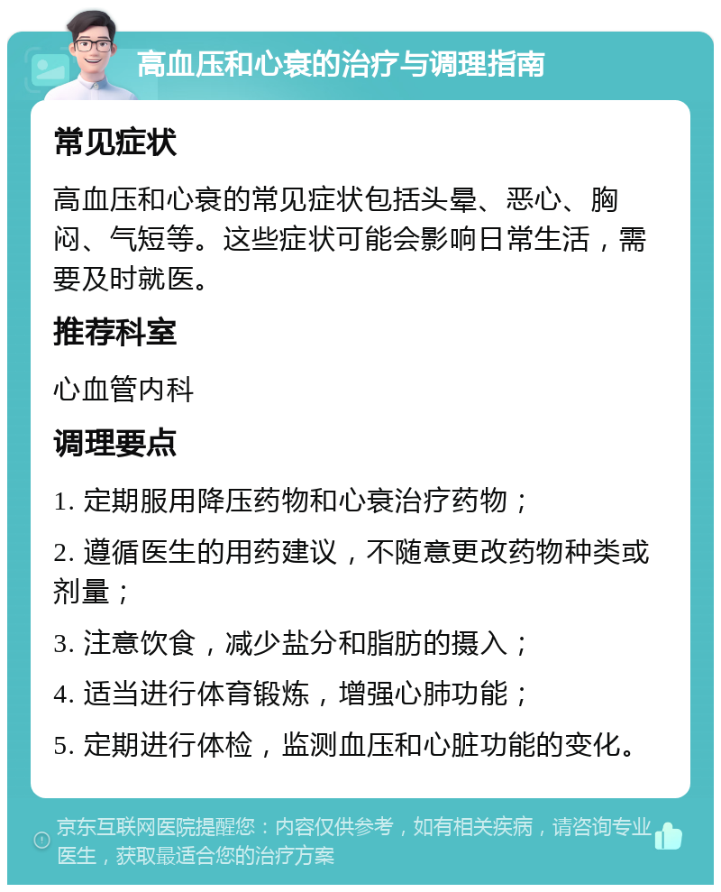 高血压和心衰的治疗与调理指南 常见症状 高血压和心衰的常见症状包括头晕、恶心、胸闷、气短等。这些症状可能会影响日常生活，需要及时就医。 推荐科室 心血管内科 调理要点 1. 定期服用降压药物和心衰治疗药物； 2. 遵循医生的用药建议，不随意更改药物种类或剂量； 3. 注意饮食，减少盐分和脂肪的摄入； 4. 适当进行体育锻炼，增强心肺功能； 5. 定期进行体检，监测血压和心脏功能的变化。