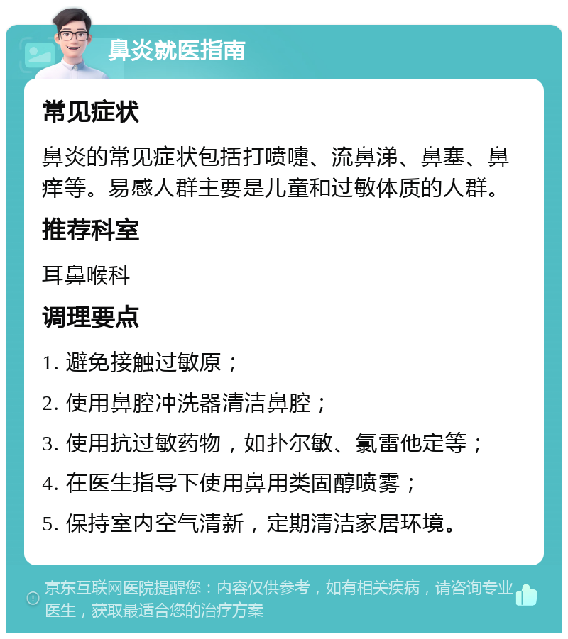 鼻炎就医指南 常见症状 鼻炎的常见症状包括打喷嚏、流鼻涕、鼻塞、鼻痒等。易感人群主要是儿童和过敏体质的人群。 推荐科室 耳鼻喉科 调理要点 1. 避免接触过敏原； 2. 使用鼻腔冲洗器清洁鼻腔； 3. 使用抗过敏药物，如扑尔敏、氯雷他定等； 4. 在医生指导下使用鼻用类固醇喷雾； 5. 保持室内空气清新，定期清洁家居环境。