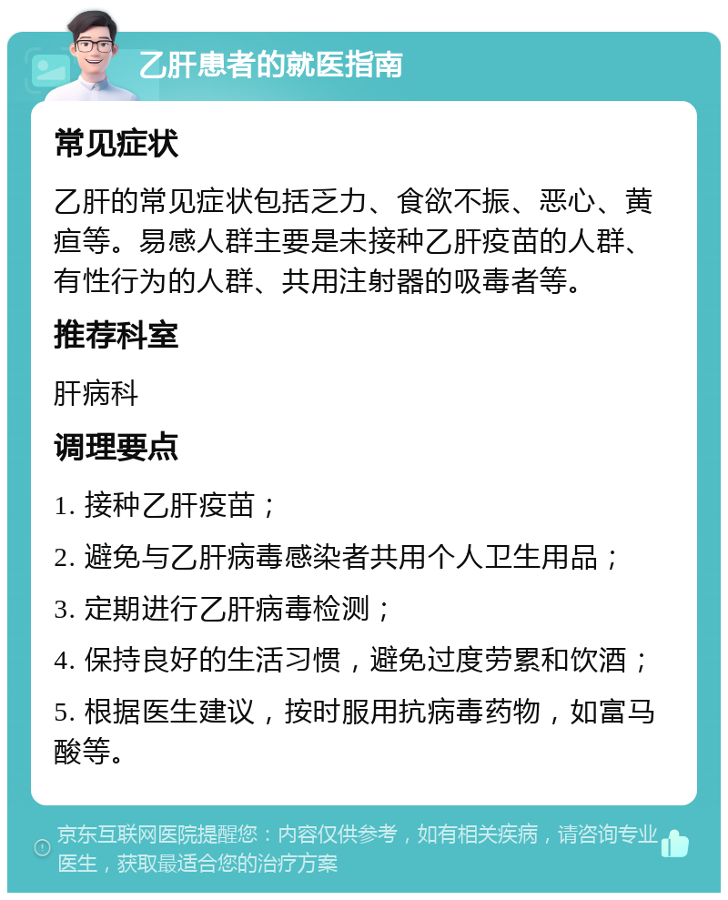 乙肝患者的就医指南 常见症状 乙肝的常见症状包括乏力、食欲不振、恶心、黄疸等。易感人群主要是未接种乙肝疫苗的人群、有性行为的人群、共用注射器的吸毒者等。 推荐科室 肝病科 调理要点 1. 接种乙肝疫苗； 2. 避免与乙肝病毒感染者共用个人卫生用品； 3. 定期进行乙肝病毒检测； 4. 保持良好的生活习惯，避免过度劳累和饮酒； 5. 根据医生建议，按时服用抗病毒药物，如富马酸等。