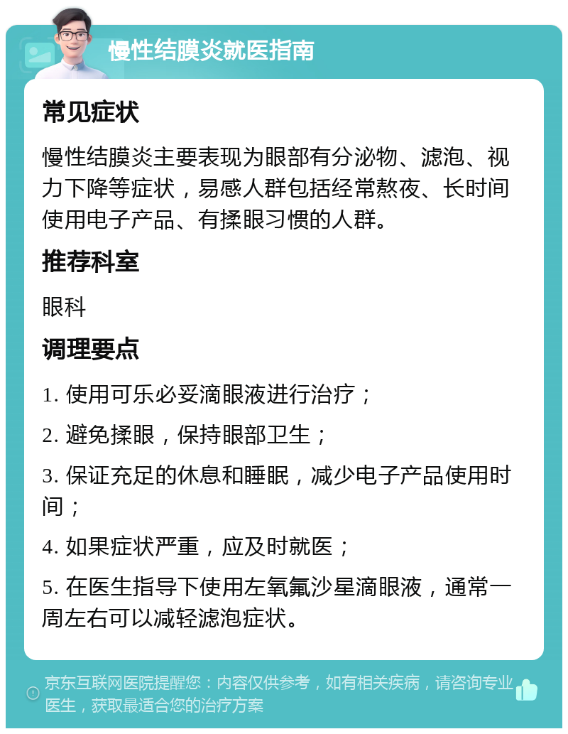 慢性结膜炎就医指南 常见症状 慢性结膜炎主要表现为眼部有分泌物、滤泡、视力下降等症状，易感人群包括经常熬夜、长时间使用电子产品、有揉眼习惯的人群。 推荐科室 眼科 调理要点 1. 使用可乐必妥滴眼液进行治疗； 2. 避免揉眼，保持眼部卫生； 3. 保证充足的休息和睡眠，减少电子产品使用时间； 4. 如果症状严重，应及时就医； 5. 在医生指导下使用左氧氟沙星滴眼液，通常一周左右可以减轻滤泡症状。