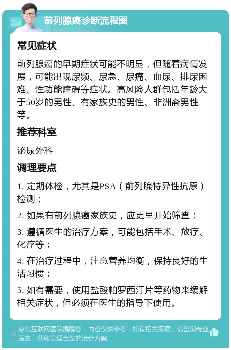 前列腺癌诊断流程图 常见症状 前列腺癌的早期症状可能不明显，但随着病情发展，可能出现尿频、尿急、尿痛、血尿、排尿困难、性功能障碍等症状。高风险人群包括年龄大于50岁的男性、有家族史的男性、非洲裔男性等。 推荐科室 泌尿外科 调理要点 1. 定期体检，尤其是PSA（前列腺特异性抗原）检测； 2. 如果有前列腺癌家族史，应更早开始筛查； 3. 遵循医生的治疗方案，可能包括手术、放疗、化疗等； 4. 在治疗过程中，注意营养均衡，保持良好的生活习惯； 5. 如有需要，使用盐酸帕罗西汀片等药物来缓解相关症状，但必须在医生的指导下使用。