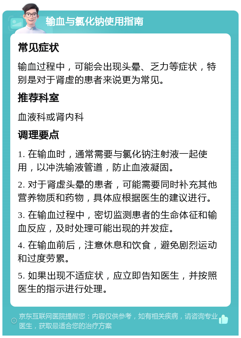 输血与氯化钠使用指南 常见症状 输血过程中，可能会出现头晕、乏力等症状，特别是对于肾虚的患者来说更为常见。 推荐科室 血液科或肾内科 调理要点 1. 在输血时，通常需要与氯化钠注射液一起使用，以冲洗输液管道，防止血液凝固。 2. 对于肾虚头晕的患者，可能需要同时补充其他营养物质和药物，具体应根据医生的建议进行。 3. 在输血过程中，密切监测患者的生命体征和输血反应，及时处理可能出现的并发症。 4. 在输血前后，注意休息和饮食，避免剧烈运动和过度劳累。 5. 如果出现不适症状，应立即告知医生，并按照医生的指示进行处理。