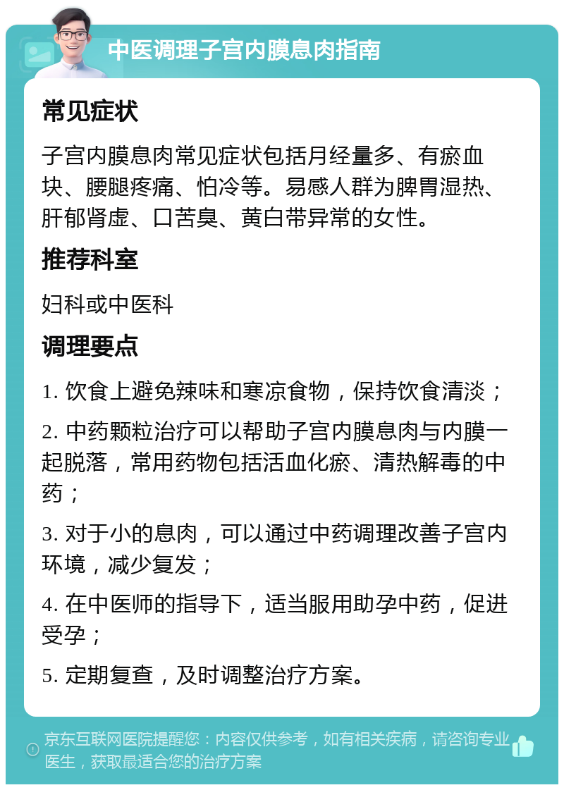 中医调理子宫内膜息肉指南 常见症状 子宫内膜息肉常见症状包括月经量多、有瘀血块、腰腿疼痛、怕冷等。易感人群为脾胃湿热、肝郁肾虚、口苦臭、黄白带异常的女性。 推荐科室 妇科或中医科 调理要点 1. 饮食上避免辣味和寒凉食物，保持饮食清淡； 2. 中药颗粒治疗可以帮助子宫内膜息肉与内膜一起脱落，常用药物包括活血化瘀、清热解毒的中药； 3. 对于小的息肉，可以通过中药调理改善子宫内环境，减少复发； 4. 在中医师的指导下，适当服用助孕中药，促进受孕； 5. 定期复查，及时调整治疗方案。