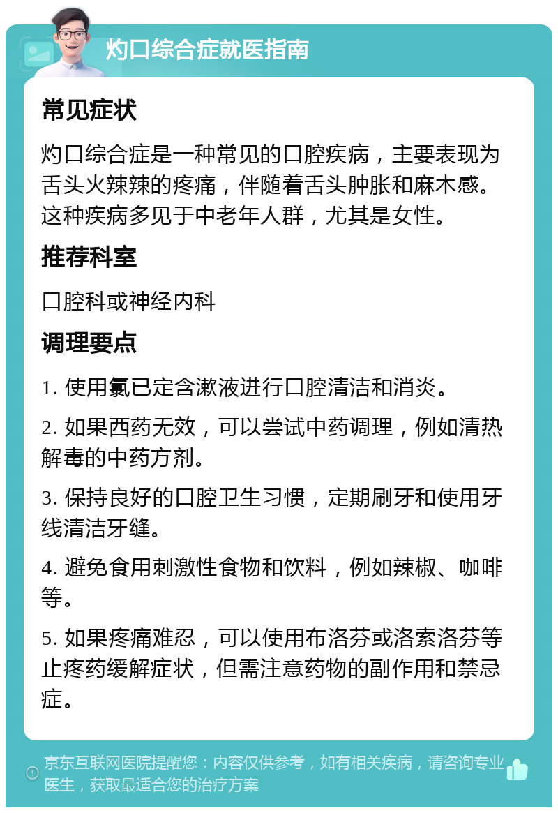 灼口综合症就医指南 常见症状 灼口综合症是一种常见的口腔疾病，主要表现为舌头火辣辣的疼痛，伴随着舌头肿胀和麻木感。这种疾病多见于中老年人群，尤其是女性。 推荐科室 口腔科或神经内科 调理要点 1. 使用氯已定含漱液进行口腔清洁和消炎。 2. 如果西药无效，可以尝试中药调理，例如清热解毒的中药方剂。 3. 保持良好的口腔卫生习惯，定期刷牙和使用牙线清洁牙缝。 4. 避免食用刺激性食物和饮料，例如辣椒、咖啡等。 5. 如果疼痛难忍，可以使用布洛芬或洛索洛芬等止疼药缓解症状，但需注意药物的副作用和禁忌症。