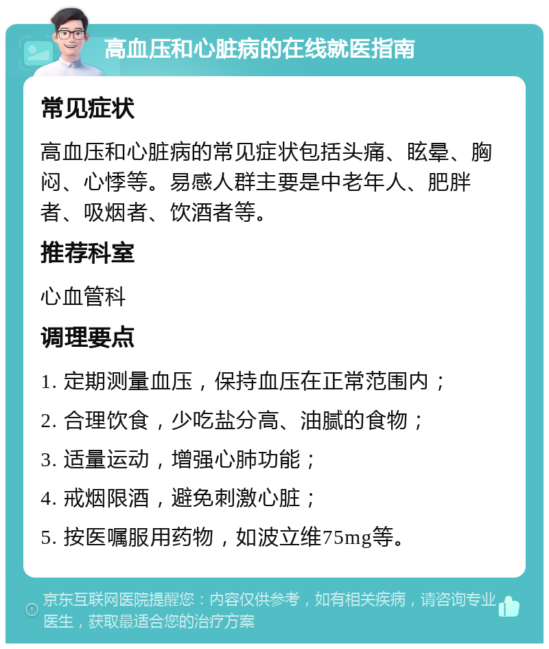 高血压和心脏病的在线就医指南 常见症状 高血压和心脏病的常见症状包括头痛、眩晕、胸闷、心悸等。易感人群主要是中老年人、肥胖者、吸烟者、饮酒者等。 推荐科室 心血管科 调理要点 1. 定期测量血压，保持血压在正常范围内； 2. 合理饮食，少吃盐分高、油腻的食物； 3. 适量运动，增强心肺功能； 4. 戒烟限酒，避免刺激心脏； 5. 按医嘱服用药物，如波立维75mg等。