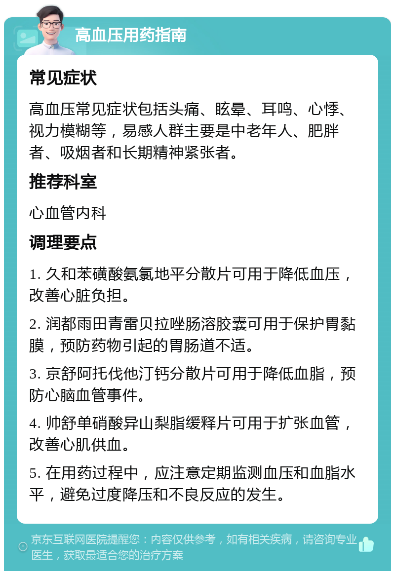 高血压用药指南 常见症状 高血压常见症状包括头痛、眩晕、耳鸣、心悸、视力模糊等，易感人群主要是中老年人、肥胖者、吸烟者和长期精神紧张者。 推荐科室 心血管内科 调理要点 1. 久和苯磺酸氨氯地平分散片可用于降低血压，改善心脏负担。 2. 润都雨田青雷贝拉唑肠溶胶囊可用于保护胃黏膜，预防药物引起的胃肠道不适。 3. 京舒阿托伐他汀钙分散片可用于降低血脂，预防心脑血管事件。 4. 帅舒单硝酸异山梨脂缓释片可用于扩张血管，改善心肌供血。 5. 在用药过程中，应注意定期监测血压和血脂水平，避免过度降压和不良反应的发生。