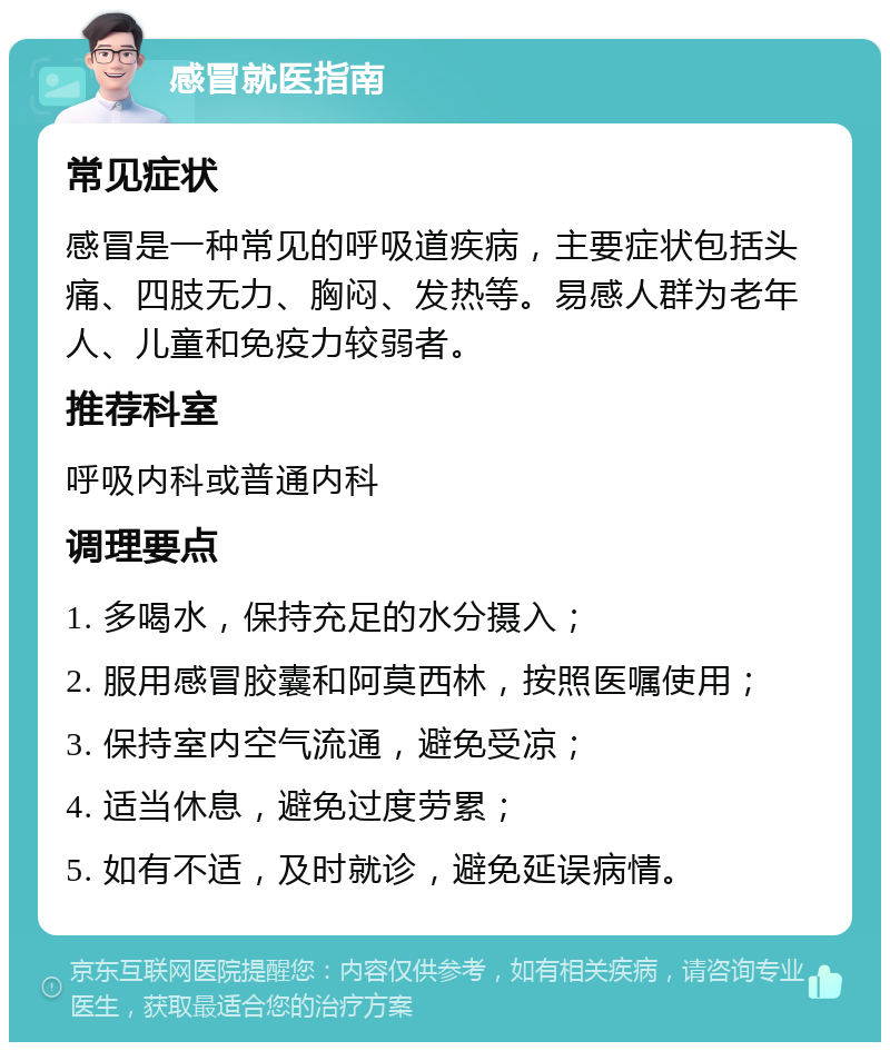 感冒就医指南 常见症状 感冒是一种常见的呼吸道疾病，主要症状包括头痛、四肢无力、胸闷、发热等。易感人群为老年人、儿童和免疫力较弱者。 推荐科室 呼吸内科或普通内科 调理要点 1. 多喝水，保持充足的水分摄入； 2. 服用感冒胶囊和阿莫西林，按照医嘱使用； 3. 保持室内空气流通，避免受凉； 4. 适当休息，避免过度劳累； 5. 如有不适，及时就诊，避免延误病情。