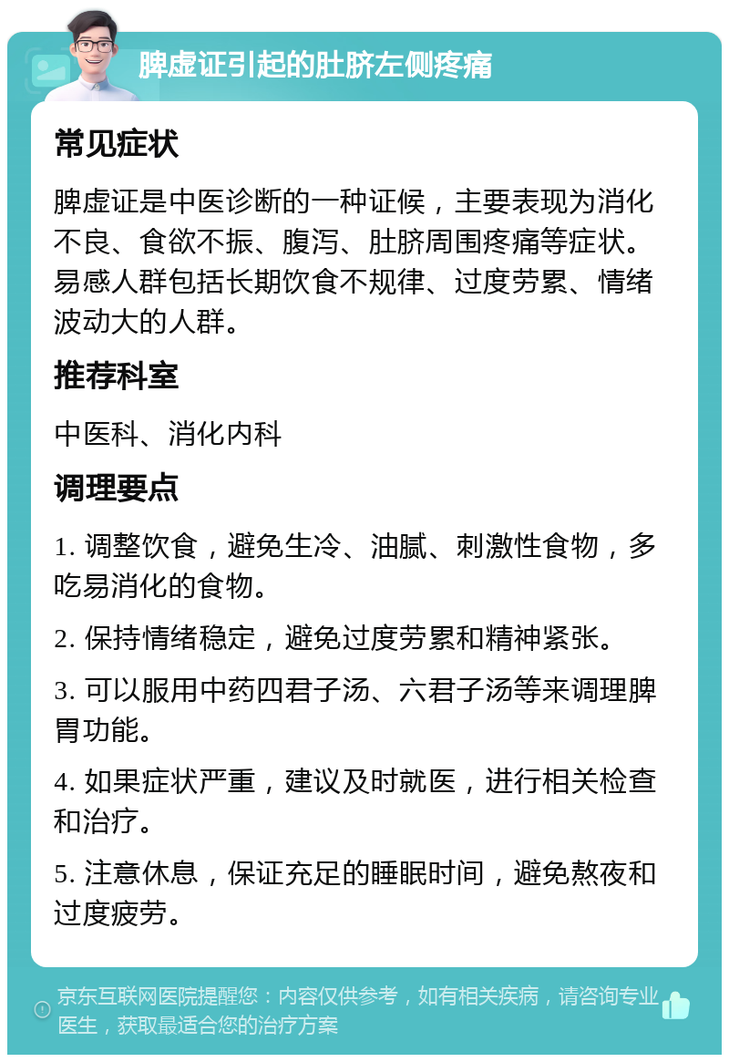 脾虚证引起的肚脐左侧疼痛 常见症状 脾虚证是中医诊断的一种证候，主要表现为消化不良、食欲不振、腹泻、肚脐周围疼痛等症状。易感人群包括长期饮食不规律、过度劳累、情绪波动大的人群。 推荐科室 中医科、消化内科 调理要点 1. 调整饮食，避免生冷、油腻、刺激性食物，多吃易消化的食物。 2. 保持情绪稳定，避免过度劳累和精神紧张。 3. 可以服用中药四君子汤、六君子汤等来调理脾胃功能。 4. 如果症状严重，建议及时就医，进行相关检查和治疗。 5. 注意休息，保证充足的睡眠时间，避免熬夜和过度疲劳。