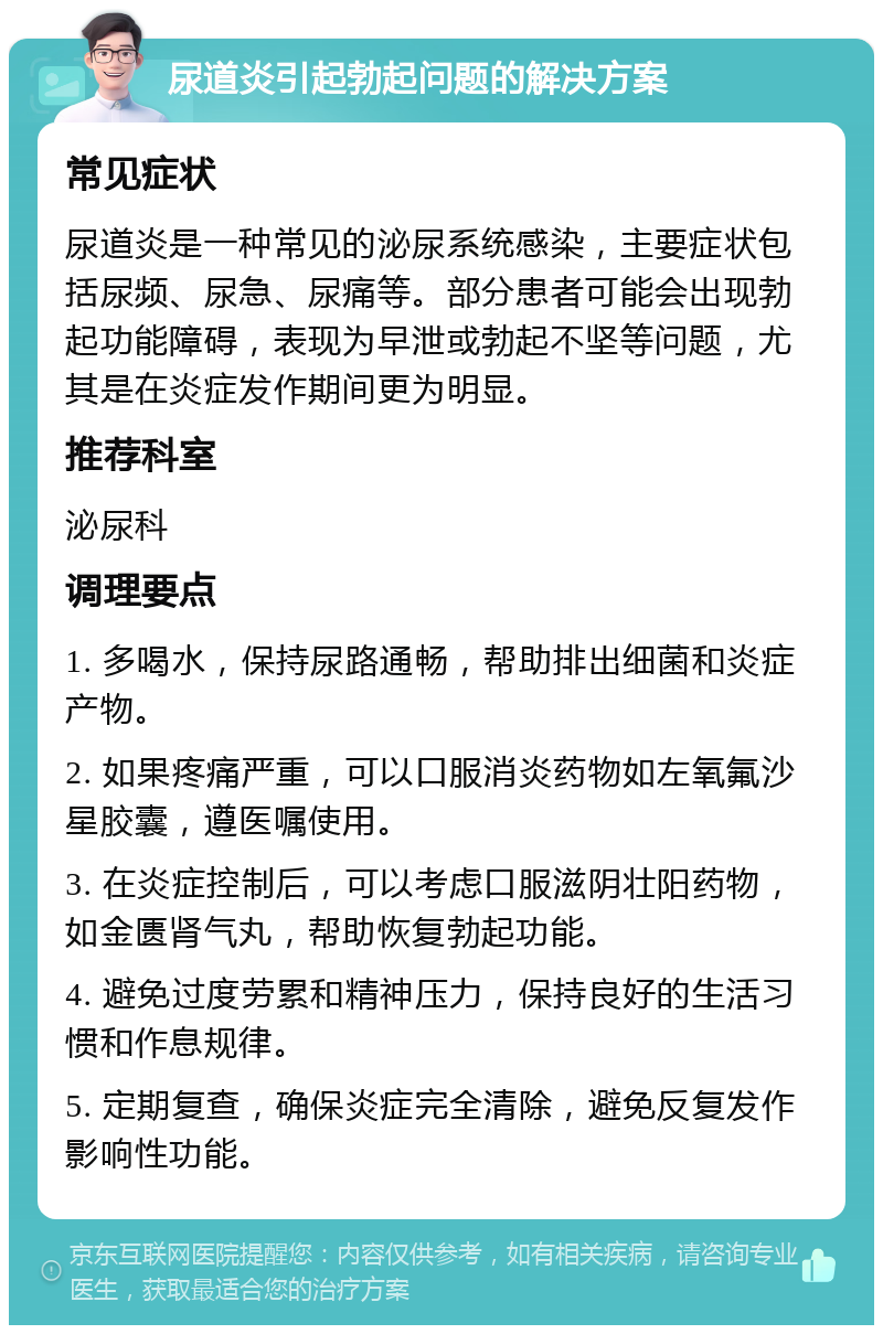 尿道炎引起勃起问题的解决方案 常见症状 尿道炎是一种常见的泌尿系统感染，主要症状包括尿频、尿急、尿痛等。部分患者可能会出现勃起功能障碍，表现为早泄或勃起不坚等问题，尤其是在炎症发作期间更为明显。 推荐科室 泌尿科 调理要点 1. 多喝水，保持尿路通畅，帮助排出细菌和炎症产物。 2. 如果疼痛严重，可以口服消炎药物如左氧氟沙星胶囊，遵医嘱使用。 3. 在炎症控制后，可以考虑口服滋阴壮阳药物，如金匮肾气丸，帮助恢复勃起功能。 4. 避免过度劳累和精神压力，保持良好的生活习惯和作息规律。 5. 定期复查，确保炎症完全清除，避免反复发作影响性功能。