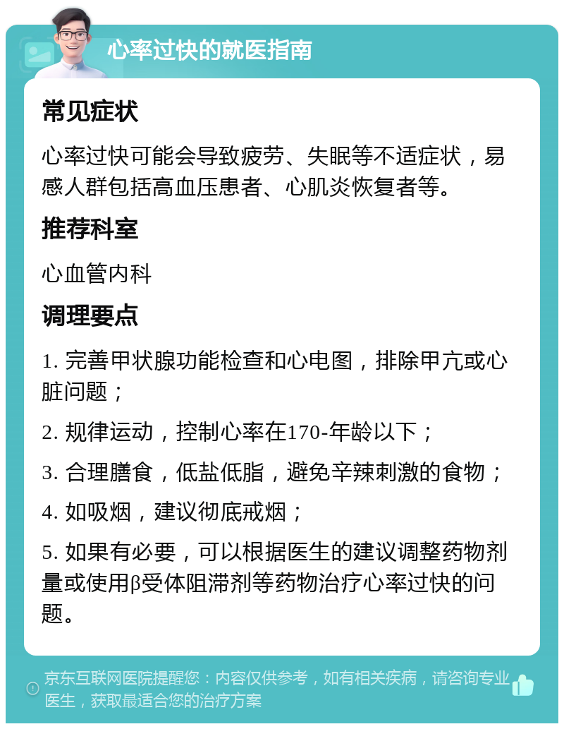 心率过快的就医指南 常见症状 心率过快可能会导致疲劳、失眠等不适症状，易感人群包括高血压患者、心肌炎恢复者等。 推荐科室 心血管内科 调理要点 1. 完善甲状腺功能检查和心电图，排除甲亢或心脏问题； 2. 规律运动，控制心率在170-年龄以下； 3. 合理膳食，低盐低脂，避免辛辣刺激的食物； 4. 如吸烟，建议彻底戒烟； 5. 如果有必要，可以根据医生的建议调整药物剂量或使用β受体阻滞剂等药物治疗心率过快的问题。