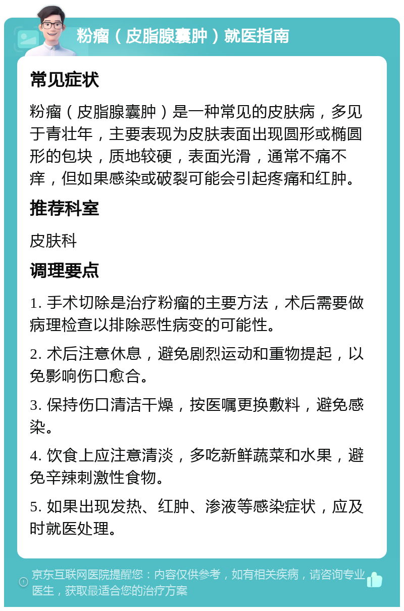 粉瘤（皮脂腺囊肿）就医指南 常见症状 粉瘤（皮脂腺囊肿）是一种常见的皮肤病，多见于青壮年，主要表现为皮肤表面出现圆形或椭圆形的包块，质地较硬，表面光滑，通常不痛不痒，但如果感染或破裂可能会引起疼痛和红肿。 推荐科室 皮肤科 调理要点 1. 手术切除是治疗粉瘤的主要方法，术后需要做病理检查以排除恶性病变的可能性。 2. 术后注意休息，避免剧烈运动和重物提起，以免影响伤口愈合。 3. 保持伤口清洁干燥，按医嘱更换敷料，避免感染。 4. 饮食上应注意清淡，多吃新鲜蔬菜和水果，避免辛辣刺激性食物。 5. 如果出现发热、红肿、渗液等感染症状，应及时就医处理。