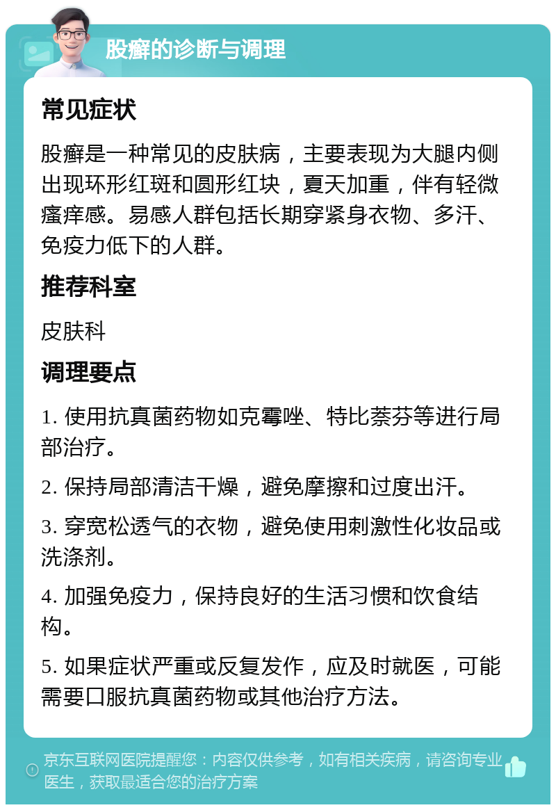 股癣的诊断与调理 常见症状 股癣是一种常见的皮肤病，主要表现为大腿内侧出现环形红斑和圆形红块，夏天加重，伴有轻微瘙痒感。易感人群包括长期穿紧身衣物、多汗、免疫力低下的人群。 推荐科室 皮肤科 调理要点 1. 使用抗真菌药物如克霉唑、特比萘芬等进行局部治疗。 2. 保持局部清洁干燥，避免摩擦和过度出汗。 3. 穿宽松透气的衣物，避免使用刺激性化妆品或洗涤剂。 4. 加强免疫力，保持良好的生活习惯和饮食结构。 5. 如果症状严重或反复发作，应及时就医，可能需要口服抗真菌药物或其他治疗方法。