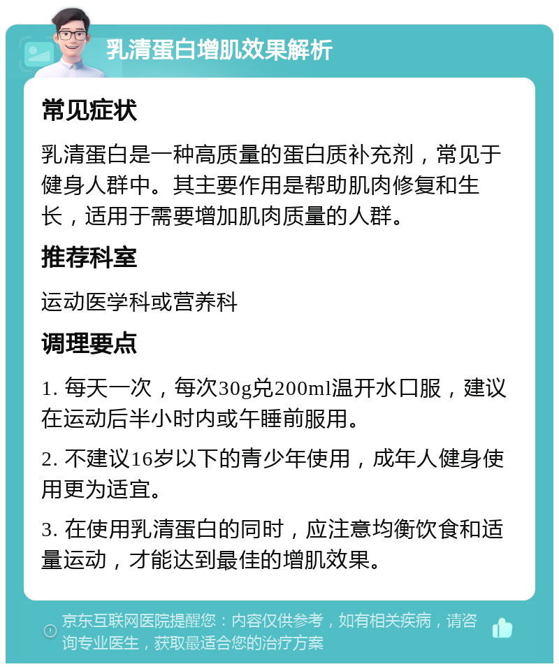 乳清蛋白增肌效果解析 常见症状 乳清蛋白是一种高质量的蛋白质补充剂，常见于健身人群中。其主要作用是帮助肌肉修复和生长，适用于需要增加肌肉质量的人群。 推荐科室 运动医学科或营养科 调理要点 1. 每天一次，每次30g兑200ml温开水口服，建议在运动后半小时内或午睡前服用。 2. 不建议16岁以下的青少年使用，成年人健身使用更为适宜。 3. 在使用乳清蛋白的同时，应注意均衡饮食和适量运动，才能达到最佳的增肌效果。