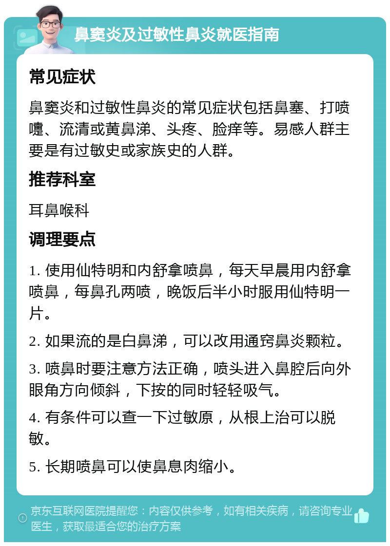 鼻窦炎及过敏性鼻炎就医指南 常见症状 鼻窦炎和过敏性鼻炎的常见症状包括鼻塞、打喷嚏、流清或黄鼻涕、头疼、脸痒等。易感人群主要是有过敏史或家族史的人群。 推荐科室 耳鼻喉科 调理要点 1. 使用仙特明和内舒拿喷鼻，每天早晨用内舒拿喷鼻，每鼻孔两喷，晚饭后半小时服用仙特明一片。 2. 如果流的是白鼻涕，可以改用通窍鼻炎颗粒。 3. 喷鼻时要注意方法正确，喷头进入鼻腔后向外眼角方向倾斜，下按的同时轻轻吸气。 4. 有条件可以查一下过敏原，从根上治可以脱敏。 5. 长期喷鼻可以使鼻息肉缩小。