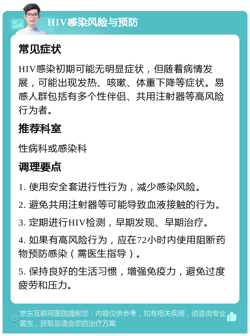 HIV感染风险与预防 常见症状 HIV感染初期可能无明显症状，但随着病情发展，可能出现发热、咳嗽、体重下降等症状。易感人群包括有多个性伴侣、共用注射器等高风险行为者。 推荐科室 性病科或感染科 调理要点 1. 使用安全套进行性行为，减少感染风险。 2. 避免共用注射器等可能导致血液接触的行为。 3. 定期进行HIV检测，早期发现、早期治疗。 4. 如果有高风险行为，应在72小时内使用阻断药物预防感染（需医生指导）。 5. 保持良好的生活习惯，增强免疫力，避免过度疲劳和压力。