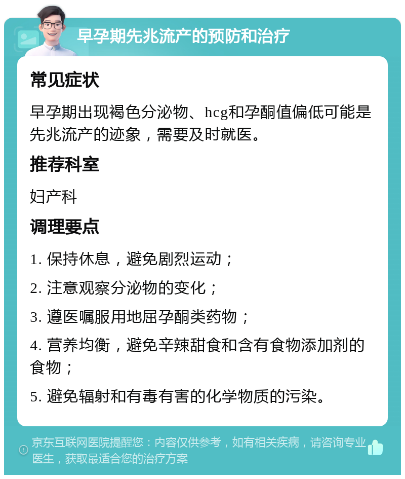 早孕期先兆流产的预防和治疗 常见症状 早孕期出现褐色分泌物、hcg和孕酮值偏低可能是先兆流产的迹象，需要及时就医。 推荐科室 妇产科 调理要点 1. 保持休息，避免剧烈运动； 2. 注意观察分泌物的变化； 3. 遵医嘱服用地屈孕酮类药物； 4. 营养均衡，避免辛辣甜食和含有食物添加剂的食物； 5. 避免辐射和有毒有害的化学物质的污染。