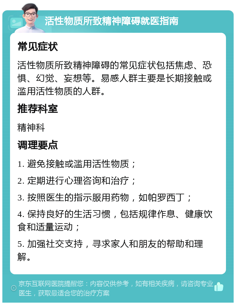 活性物质所致精神障碍就医指南 常见症状 活性物质所致精神障碍的常见症状包括焦虑、恐惧、幻觉、妄想等。易感人群主要是长期接触或滥用活性物质的人群。 推荐科室 精神科 调理要点 1. 避免接触或滥用活性物质； 2. 定期进行心理咨询和治疗； 3. 按照医生的指示服用药物，如帕罗西丁； 4. 保持良好的生活习惯，包括规律作息、健康饮食和适量运动； 5. 加强社交支持，寻求家人和朋友的帮助和理解。