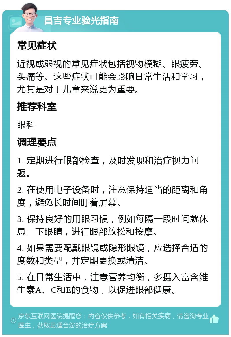 昌吉专业验光指南 常见症状 近视或弱视的常见症状包括视物模糊、眼疲劳、头痛等。这些症状可能会影响日常生活和学习，尤其是对于儿童来说更为重要。 推荐科室 眼科 调理要点 1. 定期进行眼部检查，及时发现和治疗视力问题。 2. 在使用电子设备时，注意保持适当的距离和角度，避免长时间盯着屏幕。 3. 保持良好的用眼习惯，例如每隔一段时间就休息一下眼睛，进行眼部放松和按摩。 4. 如果需要配戴眼镜或隐形眼镜，应选择合适的度数和类型，并定期更换或清洁。 5. 在日常生活中，注意营养均衡，多摄入富含维生素A、C和E的食物，以促进眼部健康。