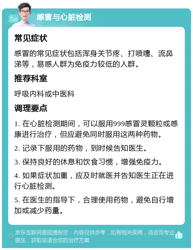 感冒与心脏检测 常见症状 感冒的常见症状包括浑身关节疼、打喷嚏、流鼻涕等，易感人群为免疫力较低的人群。 推荐科室 呼吸内科或中医科 调理要点 1. 在心脏检测期间，可以服用999感冒灵颗粒或感康进行治疗，但应避免同时服用这两种药物。 2. 记录下服用的药物，到时候告知医生。 3. 保持良好的休息和饮食习惯，增强免疫力。 4. 如果症状加重，应及时就医并告知医生正在进行心脏检测。 5. 在医生的指导下，合理使用药物，避免自行增加或减少药量。