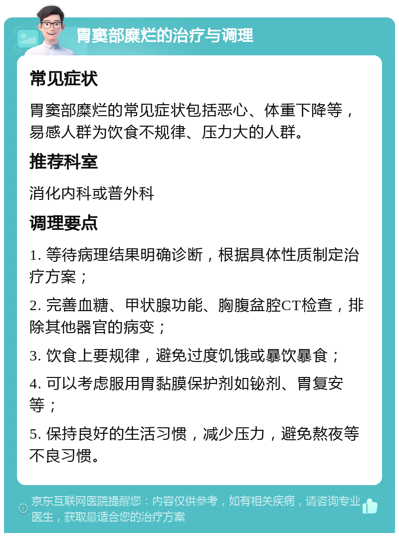 胃窦部糜烂的治疗与调理 常见症状 胃窦部糜烂的常见症状包括恶心、体重下降等，易感人群为饮食不规律、压力大的人群。 推荐科室 消化内科或普外科 调理要点 1. 等待病理结果明确诊断，根据具体性质制定治疗方案； 2. 完善血糖、甲状腺功能、胸腹盆腔CT检查，排除其他器官的病变； 3. 饮食上要规律，避免过度饥饿或暴饮暴食； 4. 可以考虑服用胃黏膜保护剂如铋剂、胃复安等； 5. 保持良好的生活习惯，减少压力，避免熬夜等不良习惯。