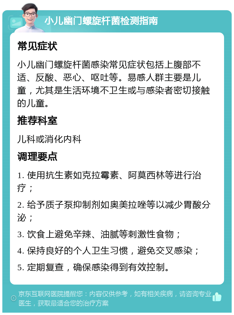 小儿幽门螺旋杆菌检测指南 常见症状 小儿幽门螺旋杆菌感染常见症状包括上腹部不适、反酸、恶心、呕吐等。易感人群主要是儿童，尤其是生活环境不卫生或与感染者密切接触的儿童。 推荐科室 儿科或消化内科 调理要点 1. 使用抗生素如克拉霉素、阿莫西林等进行治疗； 2. 给予质子泵抑制剂如奥美拉唑等以减少胃酸分泌； 3. 饮食上避免辛辣、油腻等刺激性食物； 4. 保持良好的个人卫生习惯，避免交叉感染； 5. 定期复查，确保感染得到有效控制。