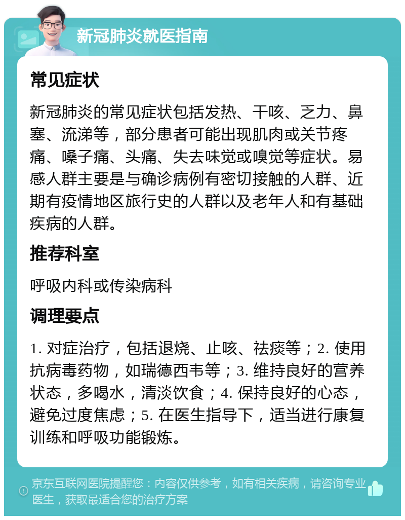 新冠肺炎就医指南 常见症状 新冠肺炎的常见症状包括发热、干咳、乏力、鼻塞、流涕等，部分患者可能出现肌肉或关节疼痛、嗓子痛、头痛、失去味觉或嗅觉等症状。易感人群主要是与确诊病例有密切接触的人群、近期有疫情地区旅行史的人群以及老年人和有基础疾病的人群。 推荐科室 呼吸内科或传染病科 调理要点 1. 对症治疗，包括退烧、止咳、祛痰等；2. 使用抗病毒药物，如瑞德西韦等；3. 维持良好的营养状态，多喝水，清淡饮食；4. 保持良好的心态，避免过度焦虑；5. 在医生指导下，适当进行康复训练和呼吸功能锻炼。