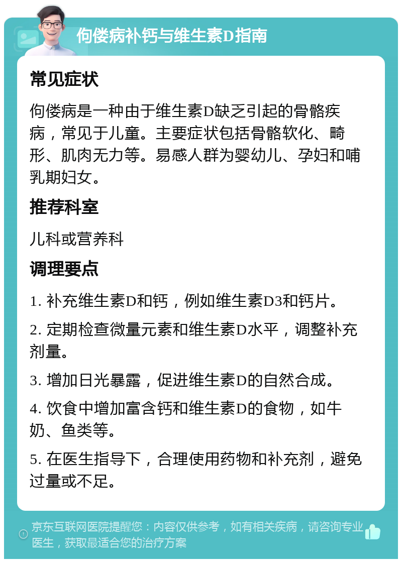 佝偻病补钙与维生素D指南 常见症状 佝偻病是一种由于维生素D缺乏引起的骨骼疾病，常见于儿童。主要症状包括骨骼软化、畸形、肌肉无力等。易感人群为婴幼儿、孕妇和哺乳期妇女。 推荐科室 儿科或营养科 调理要点 1. 补充维生素D和钙，例如维生素D3和钙片。 2. 定期检查微量元素和维生素D水平，调整补充剂量。 3. 增加日光暴露，促进维生素D的自然合成。 4. 饮食中增加富含钙和维生素D的食物，如牛奶、鱼类等。 5. 在医生指导下，合理使用药物和补充剂，避免过量或不足。