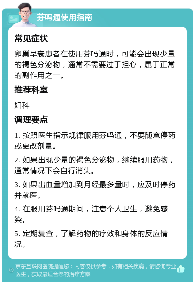 芬吗通使用指南 常见症状 卵巢早衰患者在使用芬吗通时，可能会出现少量的褐色分泌物，通常不需要过于担心，属于正常的副作用之一。 推荐科室 妇科 调理要点 1. 按照医生指示规律服用芬吗通，不要随意停药或更改剂量。 2. 如果出现少量的褐色分泌物，继续服用药物，通常情况下会自行消失。 3. 如果出血量增加到月经最多量时，应及时停药并就医。 4. 在服用芬吗通期间，注意个人卫生，避免感染。 5. 定期复查，了解药物的疗效和身体的反应情况。