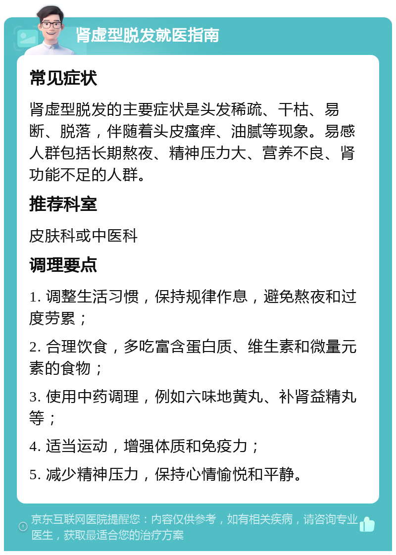 肾虚型脱发就医指南 常见症状 肾虚型脱发的主要症状是头发稀疏、干枯、易断、脱落，伴随着头皮瘙痒、油腻等现象。易感人群包括长期熬夜、精神压力大、营养不良、肾功能不足的人群。 推荐科室 皮肤科或中医科 调理要点 1. 调整生活习惯，保持规律作息，避免熬夜和过度劳累； 2. 合理饮食，多吃富含蛋白质、维生素和微量元素的食物； 3. 使用中药调理，例如六味地黄丸、补肾益精丸等； 4. 适当运动，增强体质和免疫力； 5. 减少精神压力，保持心情愉悦和平静。