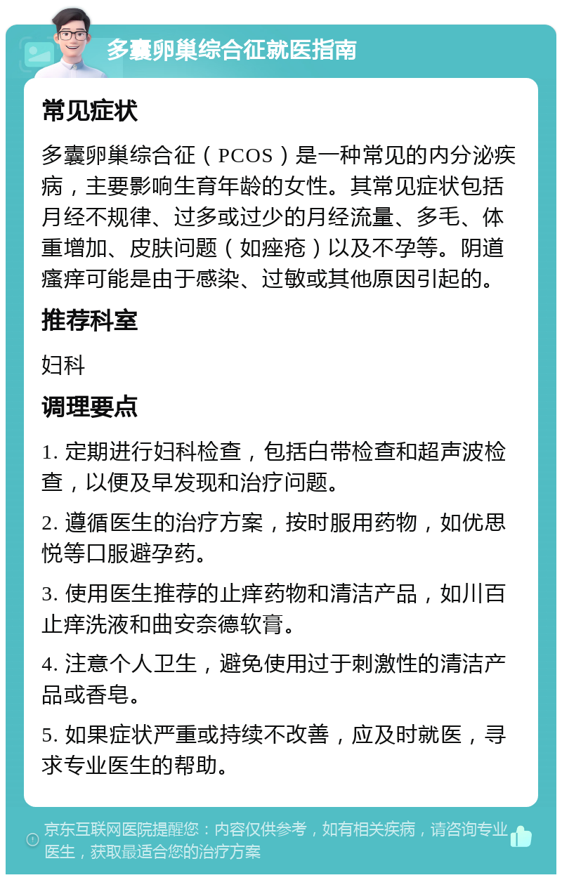 多囊卵巢综合征就医指南 常见症状 多囊卵巢综合征（PCOS）是一种常见的内分泌疾病，主要影响生育年龄的女性。其常见症状包括月经不规律、过多或过少的月经流量、多毛、体重增加、皮肤问题（如痤疮）以及不孕等。阴道瘙痒可能是由于感染、过敏或其他原因引起的。 推荐科室 妇科 调理要点 1. 定期进行妇科检查，包括白带检查和超声波检查，以便及早发现和治疗问题。 2. 遵循医生的治疗方案，按时服用药物，如优思悦等口服避孕药。 3. 使用医生推荐的止痒药物和清洁产品，如川百止痒洗液和曲安奈德软膏。 4. 注意个人卫生，避免使用过于刺激性的清洁产品或香皂。 5. 如果症状严重或持续不改善，应及时就医，寻求专业医生的帮助。